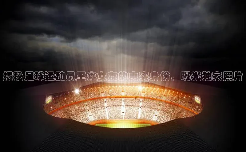 zoty中欧体育全站百度手机助手揭秘足球运动员王鑫女友的真实身份，曝光独家照片