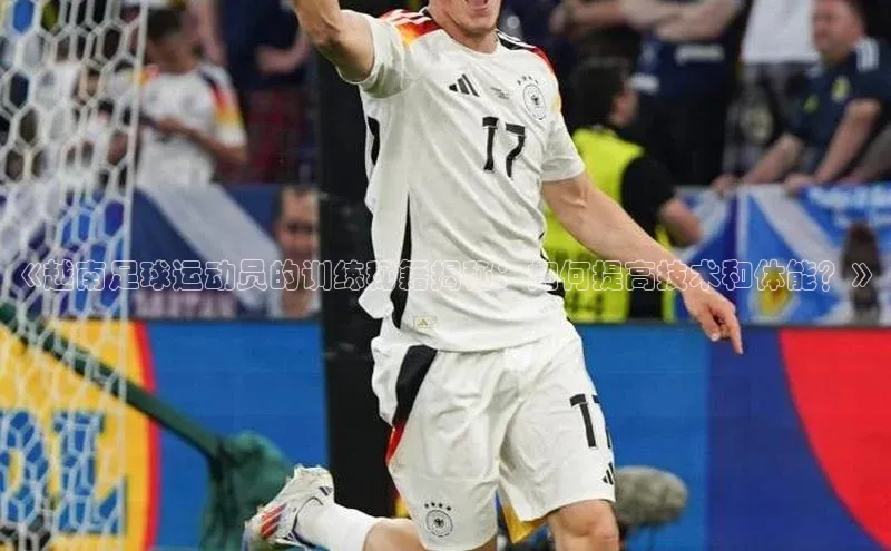 中欧体育集团百度社团赞助平台《越南足球运动员的训练秘籍揭秘：如何提高技术和体能？》