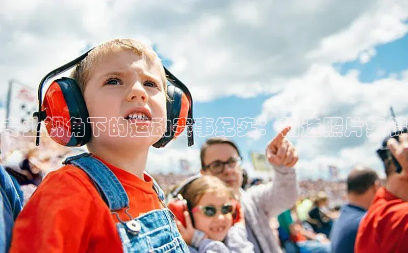 专业视角下的运动赛事纪实：精选照片集锦