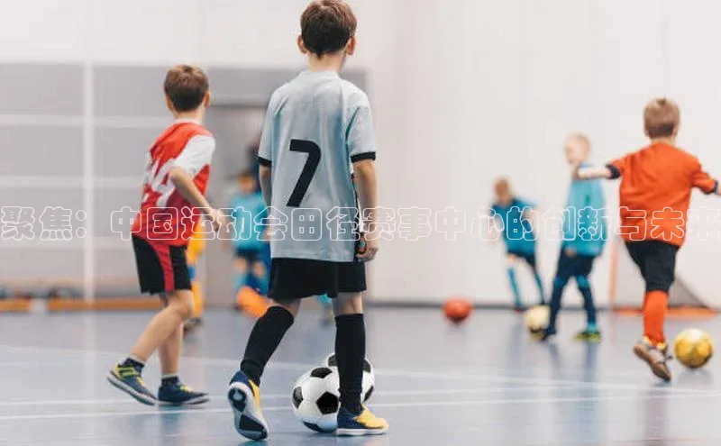 聚焦：中国运动会田径赛事中心的创新与未来