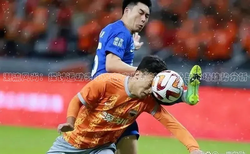 潮流风尚：探讨运动赛事文创产品的创新设计与市场趋势分析