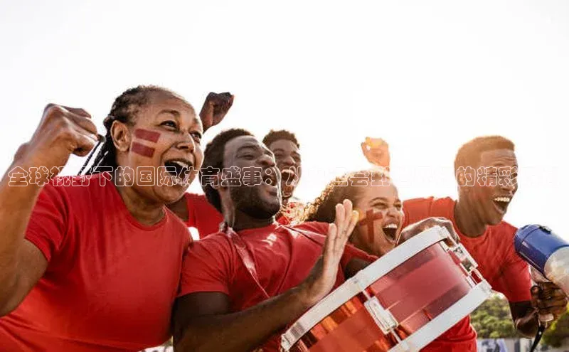 全球视野下的国际体育盛事：从奥运会到世界杯的精彩瞬间