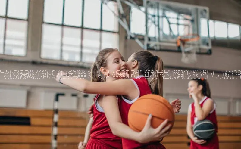 飞跃赛场的科技之翼：专业赛事训练运动鞋的设计与功能