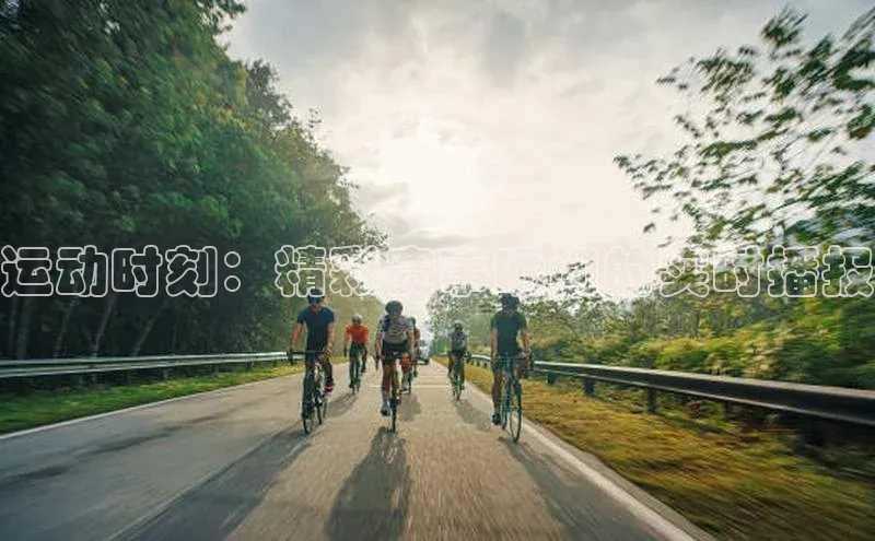 运动时刻：精彩赛事瞬间的实时播报