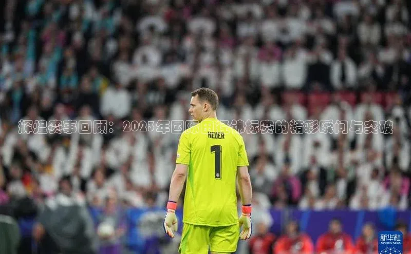 辉煌赛事回顾：2023年国际田径锦标赛的精彩瞬间与突破